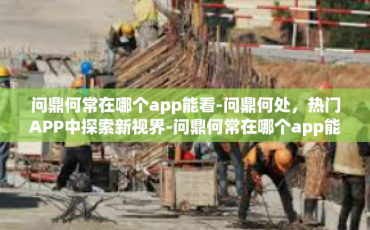 问鼎何常在哪个app能看-问鼎何处，热门APP中探索新视界-问鼎何常在哪个app能看