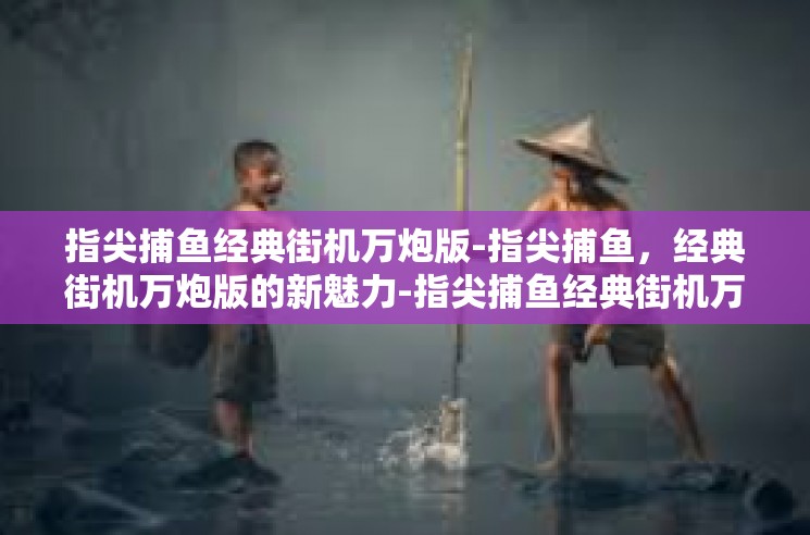 指尖捕鱼经典街机万炮版-指尖捕鱼，经典街机万炮版的新魅力-指尖捕鱼经典街机万炮版