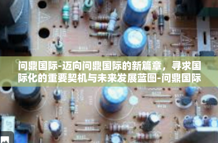 问鼎国际-迈向问鼎国际的新篇章，寻求国际化的重要契机与未来发展蓝图-问鼎国际