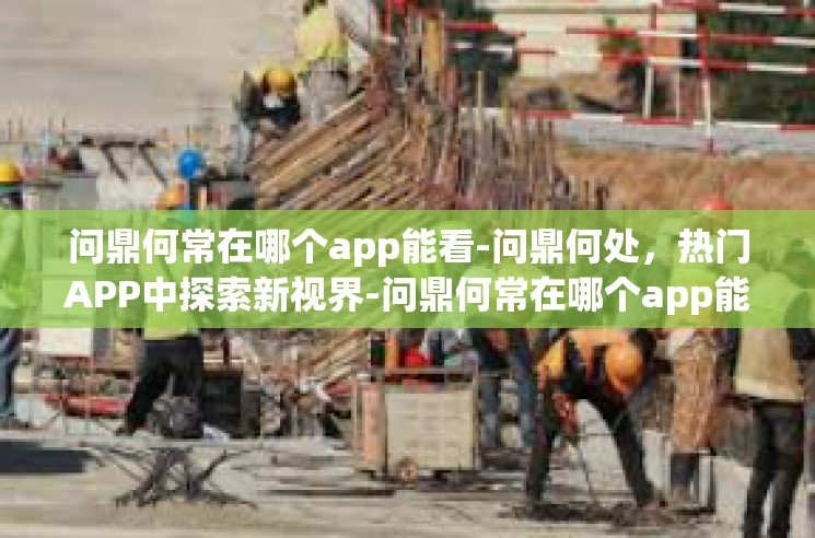 问鼎何常在哪个app能看-问鼎何处，热门APP中探索新视界-问鼎何常在哪个app能看