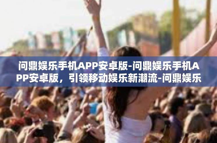 问鼎娱乐手机APP安卓版-问鼎娱乐手机APP安卓版，引领移动娱乐新潮流-问鼎娱乐手机APP安卓版